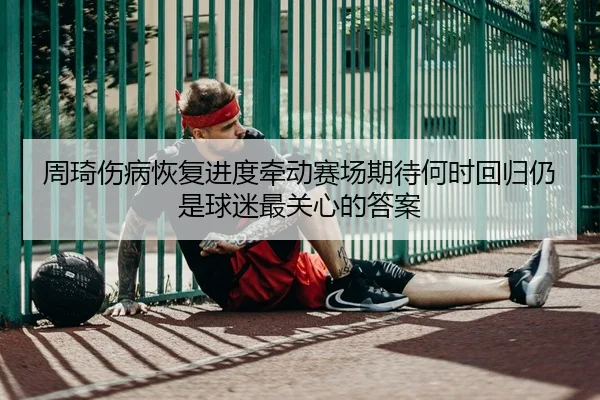 周琦伤病恢复进度牵动赛场期待何时回归仍是球迷最关心的答案